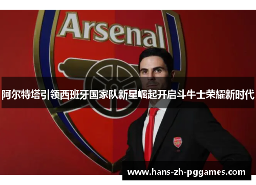 阿尔特塔引领西班牙国家队新星崛起开启斗牛士荣耀新时代