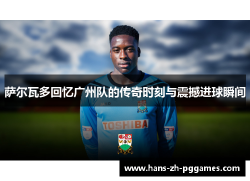 萨尔瓦多回忆广州队的传奇时刻与震撼进球瞬间