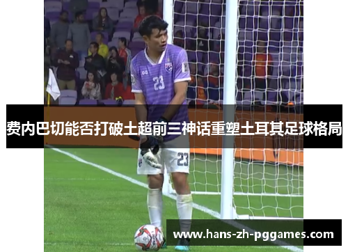 费内巴切能否打破土超前三神话重塑土耳其足球格局