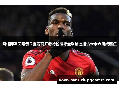 阿格博发文暗示今夏或离开老特拉福德曼联球迷担忧未来去向成焦点 阿格博发文暗示今夏或离开老特拉福德曼联球迷担忧未来去向成焦点