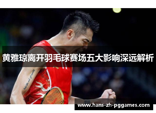 黄雅琼离开羽毛球赛场五大影响深远解析 黄雅琼离开羽毛球赛场五大影响深远解析