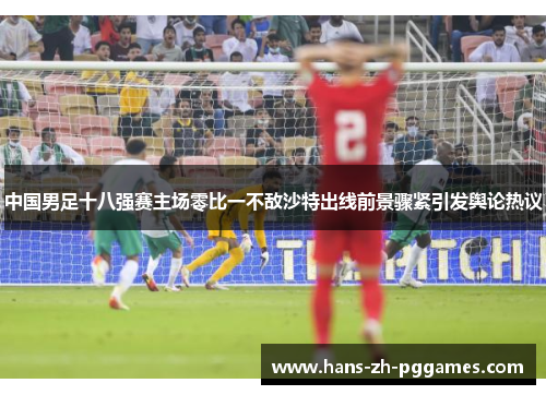 中国男足十八强赛主场零比一不敌沙特出线前景骤紧引发舆论热议