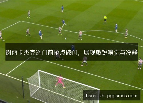 谢丽卡杰克逊门前抢点破门，展现敏锐嗅觉与冷静